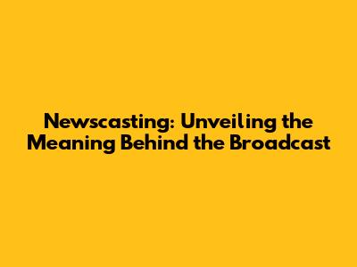 Newscasting: Unveiling the Meaning Behind the Broadcast