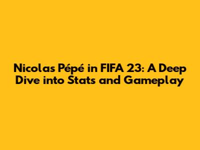 Nicolas Pépé in FIFA 23: A Deep Dive into Stats and Gameplay