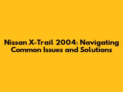 Nissan X-Trail 2004: Navigating Common Issues and Solutions