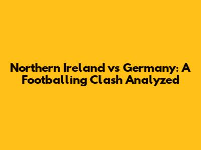 Northern Ireland vs Germany: A Footballing Clash Analyzed