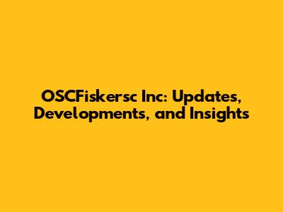 OSCFiskersc Inc: Updates, Developments, and Insights
