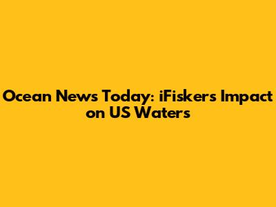 Ocean News Today: iFisker's Impact on US Waters