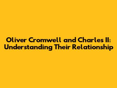 Oliver Cromwell and Charles II: Understanding Their Relationship