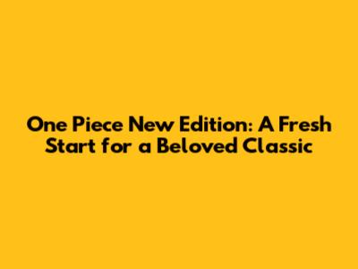 One Piece New Edition: A Fresh Start for a Beloved Classic