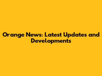 Orange News: Latest Updates and Developments