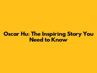 Oscar Hu: The Inspiring Story You Need to Know