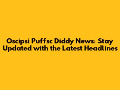 Oscipsi Puffsc Diddy News: Stay Updated with the Latest Headlines