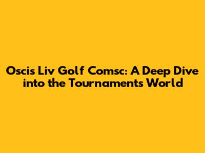Oscis Liv Golf Comsc: A Deep Dive into the Tournament's World