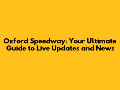 Oxford Speedway: Your Ultimate Guide to Live Updates and News