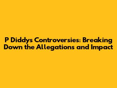P Diddy's Controversies: Breaking Down the Allegations and Impact