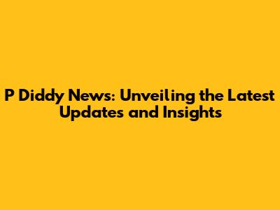 P Diddy News: Unveiling the Latest Updates and Insights