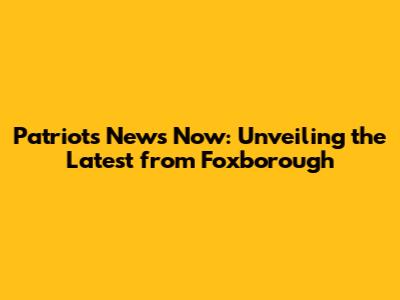 Patriots News Now: Unveiling the Latest from Foxborough