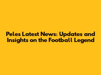 Pele's Latest News: Updates and Insights on the Football Legend