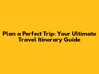 Plan a Perfect Trip: Your Ultimate Travel Itinerary Guide