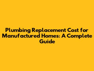 Plumbing Replacement Cost for Manufactured Homes: A Complete Guide