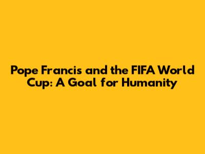 Pope Francis and the FIFA World Cup: A Goal for Humanity