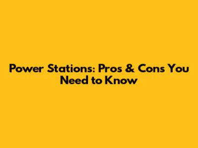 Power Stations: Pros & Cons You Need to Know