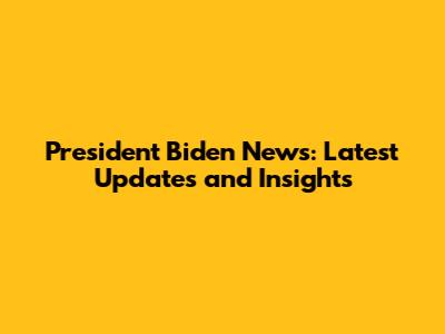 President Biden News: Latest Updates and Insights