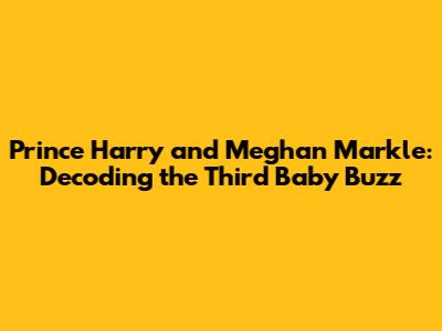 Prince Harry and Meghan Markle: Decoding the Third Baby Buzz