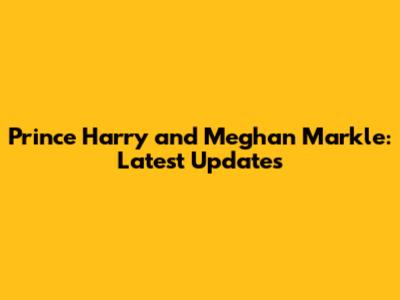 Prince Harry and Meghan Markle: Latest Updates