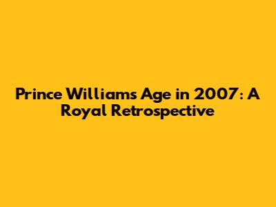 Prince William's Age in 2007: A Royal Retrospective