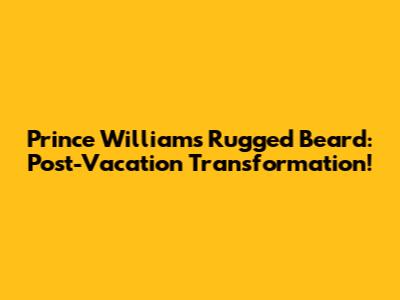 Prince William's Rugged Beard: Post-Vacation Transformation!