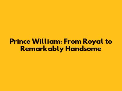 Prince William: From Royal to Remarkably Handsome
