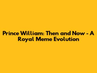 Prince William: Then and Now - A Royal Meme Evolution