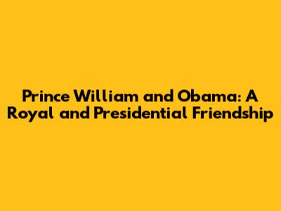 Prince William and Obama: A Royal and Presidential Friendship