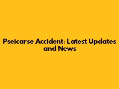 Pseicarse Accident: Latest Updates and News