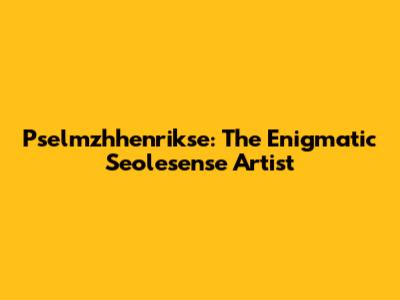 Pselmzhhenrikse: The Enigmatic Seolesense Artist