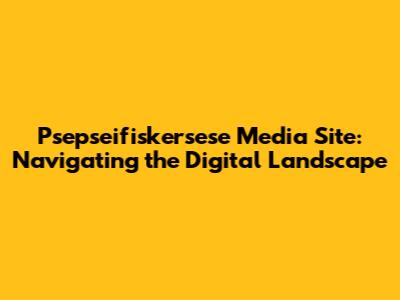 Psepseifiskersese Media Site: Navigating the Digital Landscape