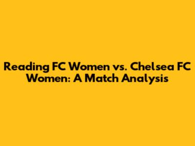 Reading FC Women vs. Chelsea FC Women: A Match Analysis