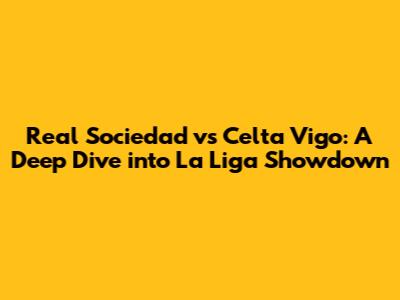 Real Sociedad vs Celta Vigo: A Deep Dive into La Liga Showdown