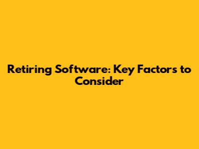 Retiring Software: Key Factors to Consider