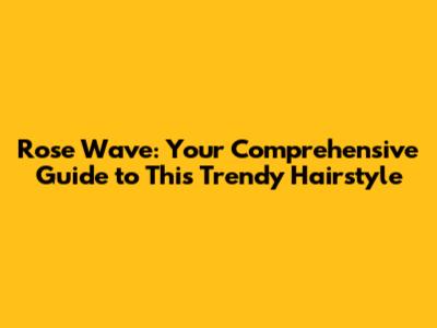 Rose Wave: Your Comprehensive Guide to This Trendy Hairstyle