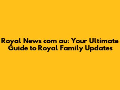 Royal News com au: Your Ultimate Guide to Royal Family Updates