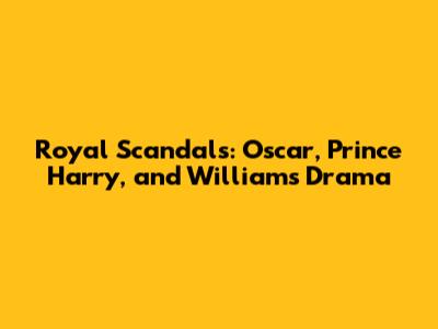 Royal Scandals: Oscar, Prince Harry, and William's Drama