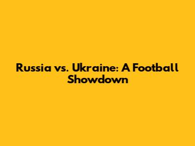 Russia vs. Ukraine: A Football Showdown