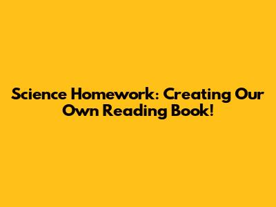 Science Homework: Creating Our Own Reading Book!