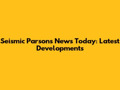 Seismic Parsons News Today: Latest Developments