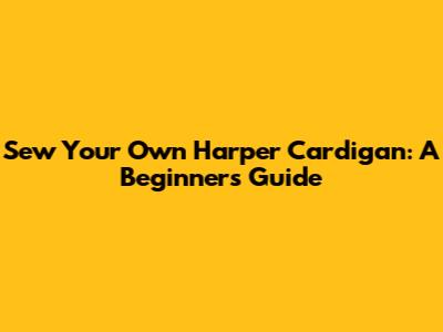 Sew Your Own Harper Cardigan: A Beginner's Guide
