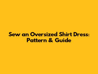 Sew an Oversized Shirt Dress: Pattern & Guide