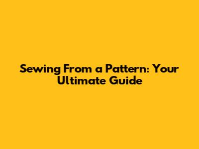Sewing From a Pattern: Your Ultimate Guide