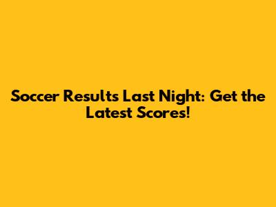 Soccer Results Last Night: Get the Latest Scores!