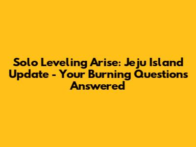 Solo Leveling Arise: Jeju Island Update - Your Burning Questions Answered