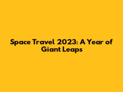 Space Travel 2023: A Year of Giant Leaps