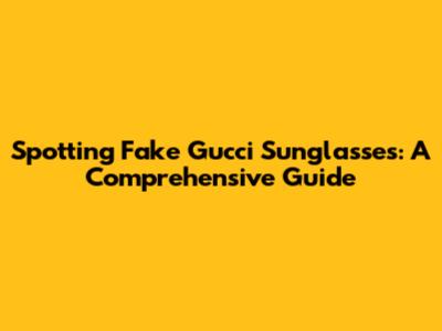 Spotting Fake Gucci Sunglasses: A Comprehensive Guide
