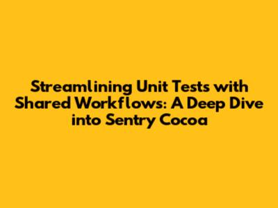 Streamlining Unit Tests with Shared Workflows: A Deep Dive into Sentry Cocoa