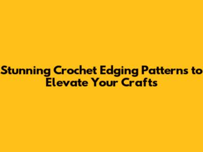 Stunning Crochet Edging Patterns to Elevate Your Crafts